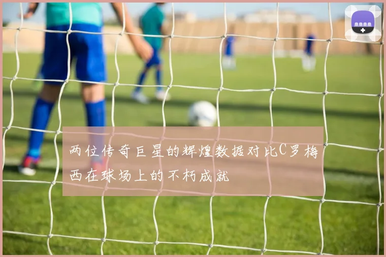 两位传奇巨星的辉煌数据对比C罗梅西在球场上的不朽成就