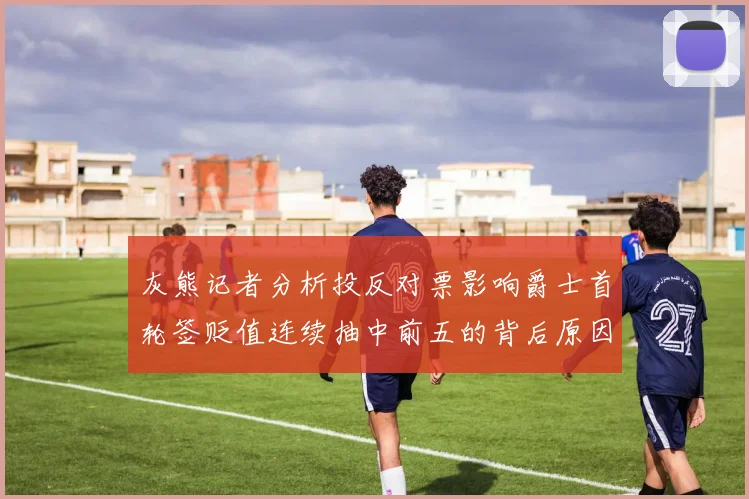 灰熊记者分析投反对票影响爵士首轮签贬值连续抽中前五的背后原因