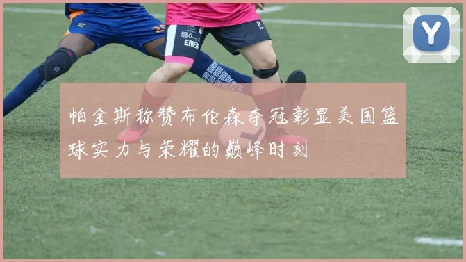 帕金斯称赞布伦森夺冠彰显美国篮球实力与荣耀的巅峰时刻