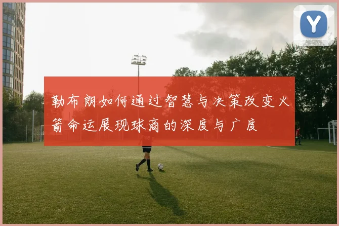 勒布朗如何通过智慧与决策改变火箭命运展现球商的深度与广度