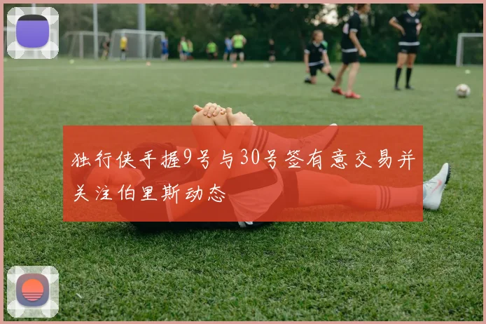 独行侠手握9号与30号签有意交易并关注伯里斯动态