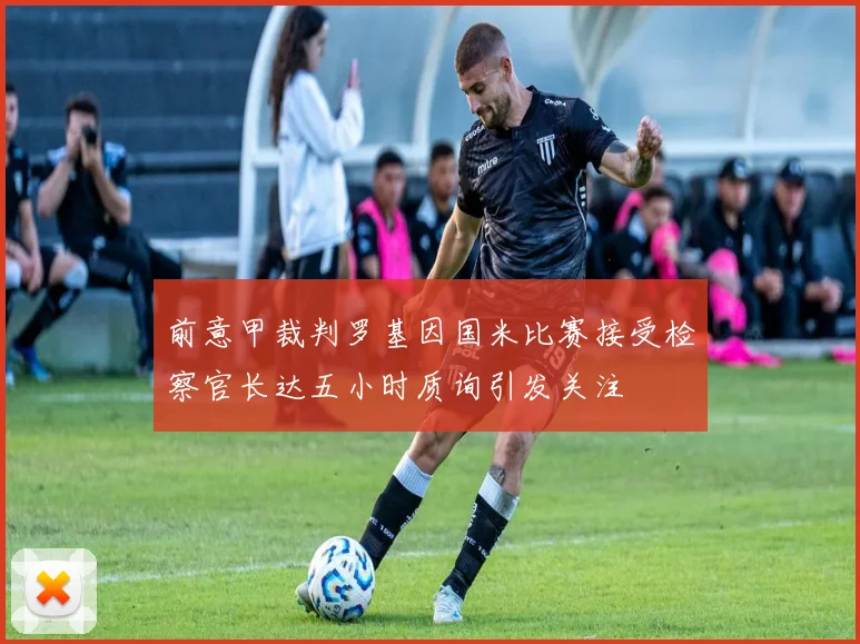 前意甲裁判罗基因国米比赛接受检察官长达五小时质询引发关注