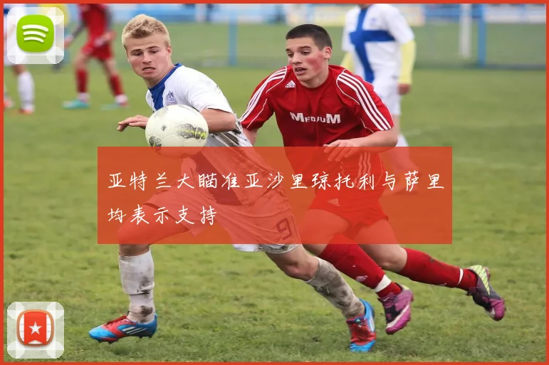 亚特兰大瞄准亚沙里琼托利与萨里均表示支持
