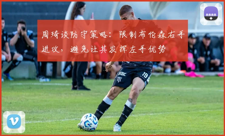 周琦谈防守策略：限制布伦森右手进攻，避免让其发挥左手优势