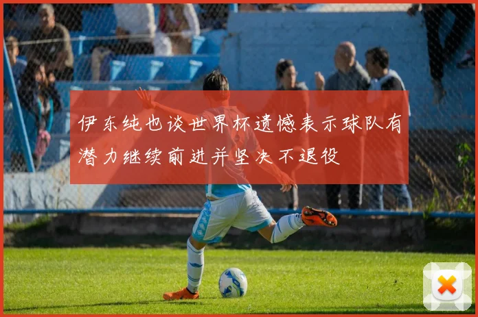 伊东纯也谈世界杯遗憾表示球队有潜力继续前进并坚决不退役
