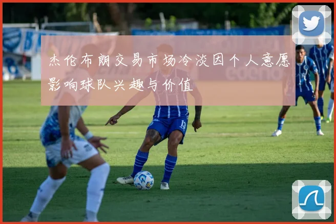 杰伦布朗交易市场冷淡因个人意愿影响球队兴趣与价值