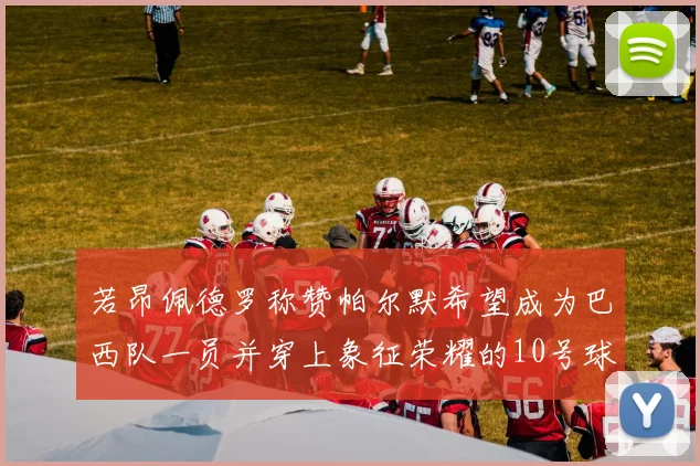若昂佩德罗称赞帕尔默希望成为巴西队一员并穿上象征荣耀的10号球衣
