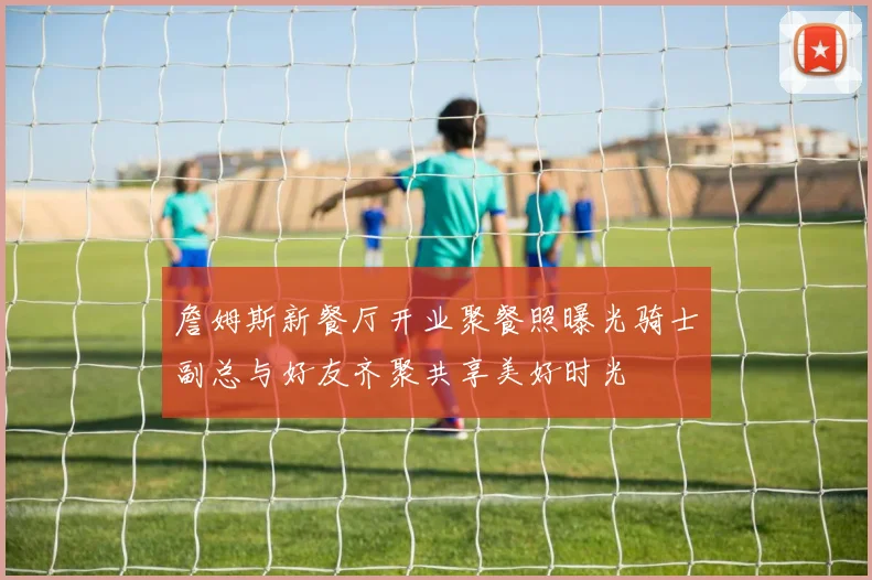詹姆斯新餐厅开业聚餐照曝光骑士副总与好友齐聚共享美好时光
